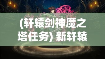 (轩辕剑神魔之塔任务) 新轩辕剑之神魔封印：古战场的秘密，解锁历史史诗的终章